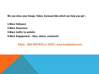 We can show your Image, Video, Carousal Ads which can help you get –
1.More followers
2.More Awareness
3.More traffic to website
4.More Engagement – likes, shares, comments
CALL: 050 3047470 or VISIT: www.leadsdubai.com
 