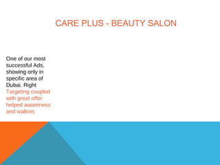 CARE PLUS - BEAUTY SALON
One of our most
successful Ads,
showing only in
specific area of
Dubai. Right
Targeting coupled
with great offer
helped awareness
and walkins
 