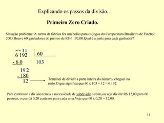 Explicando os passos da divisão. Situação problema: A turma da fábrica fez um bolão para os jogos do Campeonato Brasileiro de Futebol 2003.Houve 60 ganhadores do prêmio de R$ 6 192,00.Qual é a parte para cada ganhador? ( 1 - 6 0 1 9 0 2 3 - 180 12 Terminei de dividir a parte inteira do número, cheguei no resto.O que significa que 60 x 103 + 12 = 6 192. Para continuar a divisão temos a necessidade de  subdividir  o resto,ou seja dividir R$ 12,00 para 60 pessoas, o que dá 0,20 centavos para cada uma.Veja que 60 x 0,20 = 12,00. Primeiro Zero Criado. 6 192  60 