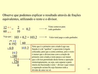 Observe que podemos explicar o resultado através de frações equivalentes, utilizando o resto e o divisor. 12 60 2  10 = = 0,2 Veja que : 103 + 0,2 = 103,2 Vinte centavos para cada ganhador. Valor total pago a cada ganhador. ( 1 - 6 0 1 9 0 2 3 - 180 12 0 , 2 - 120 0 Note que é o primeiro zero criado.Logo sua função é a de “quebrar” o quociente (vírgula colocada), para que a conta continue, pois o resto é menor que o divisor,mas com a criação do primeiro zero criado,o resto passa a ser maior que o divisor,permitindo desta forma a operação ininterruptamente, ou seja, sem separar a parte inteira da fracionada ( resto  ÷ divisor ) que vimos a separação acima.Ou seja fazemos toda a divisão de uma vez só. ÷ ÷ 6 6 6 192  60 