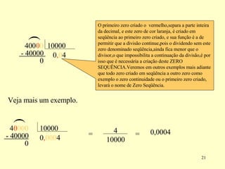 ( 0 0 , 0 0 4 - 40000  0 O primeiro zero criado o  vermelho,separa a parte inteira da decimal, e este zero de cor laranja, é criado em seqüência ao primeiro zero criado, e sua função é a de permitir que a divisão continue,pois o dividendo sem este zero denominado seqüência,ainda fica menor que o divisor,o que impossibilita a continuação da divisão,é por isso que é necessária a criação deste ZERO SEQUÊNCIA.Veremos em outros exemplos mais adiante que todo zero criado em seqüência a outro zero como exemplo o zero continuidade ou o primeiro zero criado, levará o nome de Zero Seqüência.  Veja mais um exemplo. 0 0 , 0 0 0 0 0 0 ( 4 - 40000 0 = = 0,0004 400  10000 4  10000 4 10000 