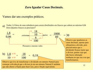 Vamos dar uns exemplos práticos.  a) Tenho 1,8 litros de uma substância para serem distribuídos em frascos que cabem no máximo 0,06 litros.Quantos frascos eu precisarei? 1,8  0,06 = extremos meios = Possuem o mesmo valor. = 30 Observe que igualamos as casas decimais, apenas para efetuarmos a divisão, pois precisávamos que o dividendo ficasse maior que o divisor, porém veja que não houve alteração nenhuma no que era e no que transformamos. Zero Igualar Casas Decimais. = 18  100 = 0,18 Observe que tive de transformar o dividendo em número Natural para começar a divisão,já que o divisor já era um número Natural.E também que não alterei a fração para fazer isso, pois é fração equivalente. 18 10 6 100 1800 60 x x 10 10 1,8  10 b) 