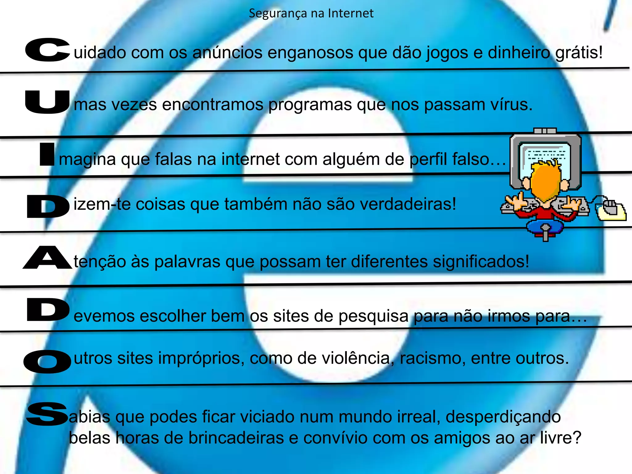 Segurança na Internetuidado com os anúncios enganosos que dão jogos e dinheiro grátis!mas vezes encontramos programas que nos passam vírus. magina que falas na internet com alguém de perfil falso…izem-te coisas que também não são verdadeiras!CUIDADOStenção às palavras que possam ter diferentes significados!evemos escolher bem os sites de pesquisa para não irmos para… utros sites impróprios, como de violência, racismo, entre outros. abias que podes ficar viciado num mundo irreal, desperdiçando belas horas de brincadeiras e convívio com os amigos ao ar livre?