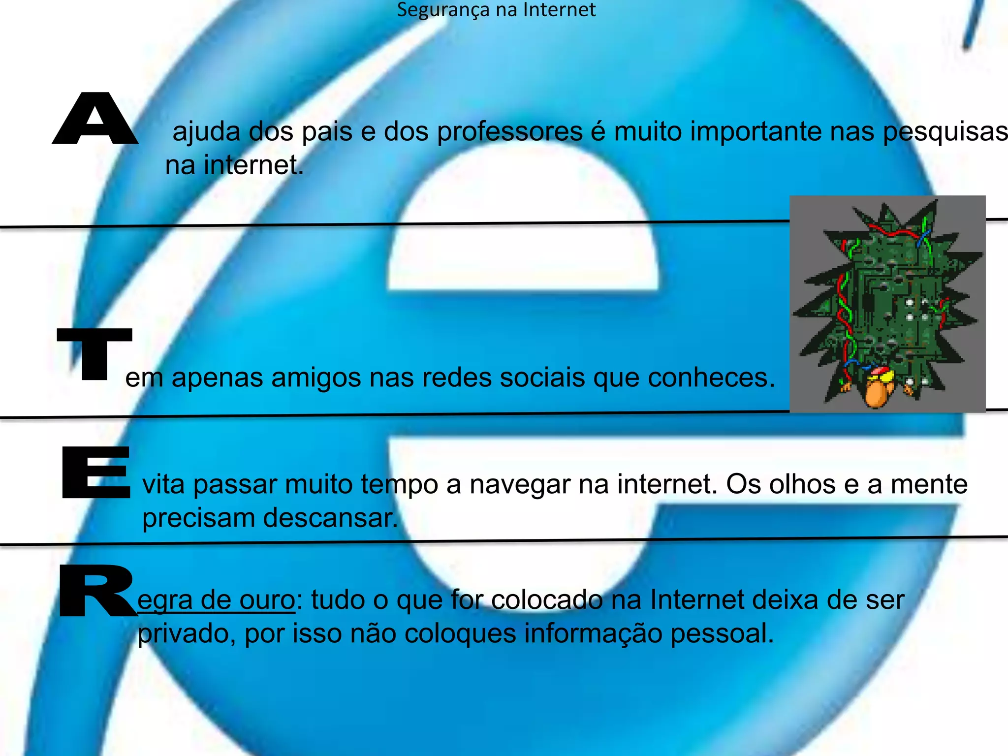 Segurança na Internet ajuda dos pais e dos professores é muito importante nas pesquisas na internet.A TERem apenas amigos nas redes sociais que conheces.vita passar muito tempo a navegar na internet. Os olhos e a mente precisam descansar. egra de ouro: tudo o que for colocado na Internet deixa de ser privado, por isso não coloques informação pessoal.