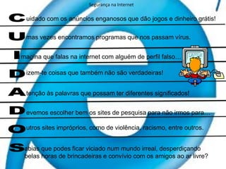 Segurança na Internetuidado com os anúncios enganosos que dão jogos e dinheiro grátis!mas vezes encontramos programas que nos passam vírus. magina que falas na internet com alguém de perfil falso…izem-te coisas que também não são verdadeiras!CUIDADOStenção às palavras que possam ter diferentes significados!evemos escolher bem os sites de pesquisa para não irmos para… utros sites impróprios, como de violência, racismo, entre outros. abias que podes ficar viciado num mundo irreal, desperdiçando belas horas de brincadeiras e convívio com os amigos ao ar livre?