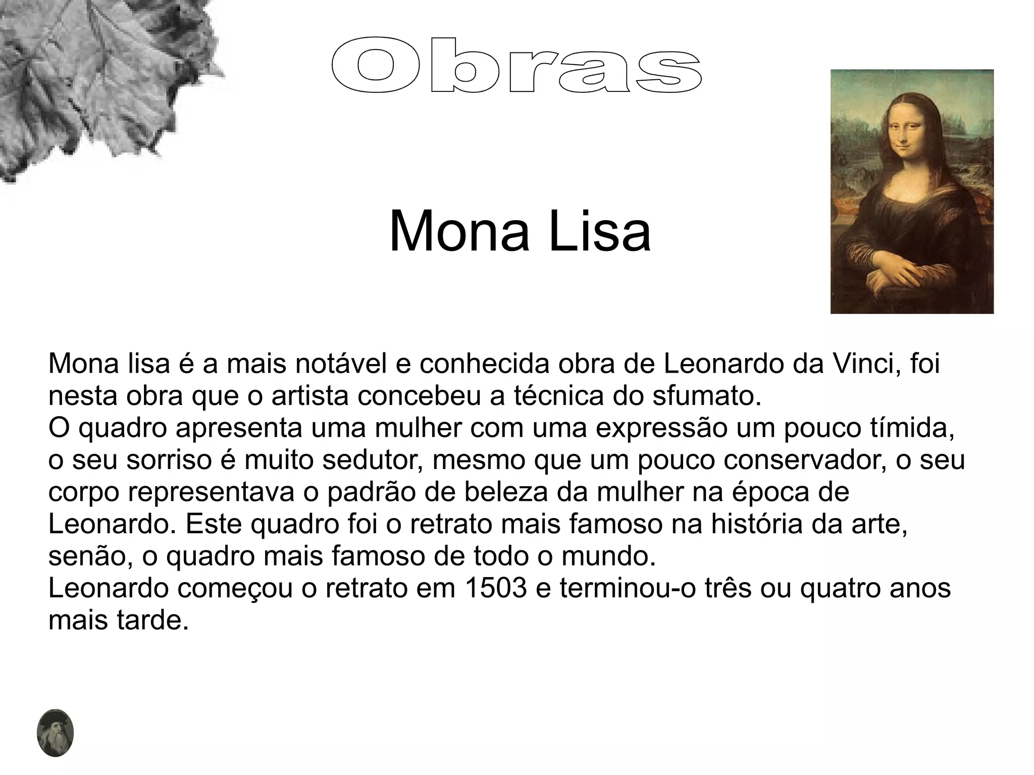 Mona Lisa Mona lisa é a mais notável e conhecida obra de Leonardo da Vinci, foi nesta obra que o artista concebeu a técnica do sfumato. O quadro apresenta uma mulher com uma expressão um pouco tímida, o seu sorriso é muito sedutor, mesmo que um pouco conservador, o seu corpo representava o padrão de beleza da mulher na época de Leonardo. Este quadro foi o retrato mais famoso na história da arte, senão, o quadro mais famoso de todo o mundo.  Leonardo começou o retrato em 1503 e terminou-o três ou quatro anos mais tarde.  Obras 