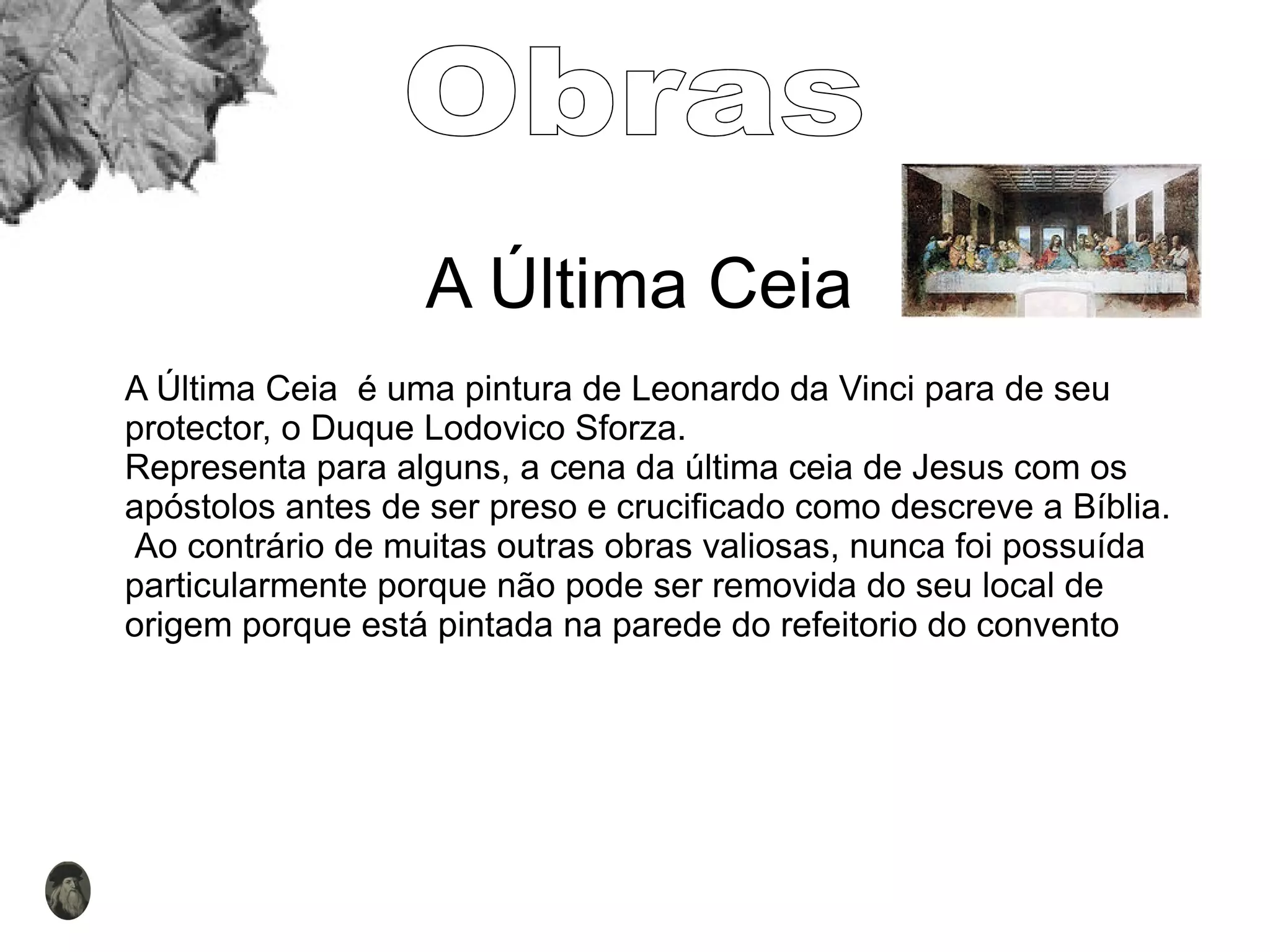 A Última Ceia A Última Ceia  é uma pintura de Leonardo da Vinci para de seu protector, o Duque Lodovico Sforza.  Representa para alguns, a cena da última ceia de Jesus com os apóstolos antes de ser preso e crucificado como descreve a Bíblia. Ao contrário de muitas outras obras valiosas, nunca foi possuída particularmente porque não pode ser removida do seu local de origem porque está pintada na parede do refeitorio do convento Obras 