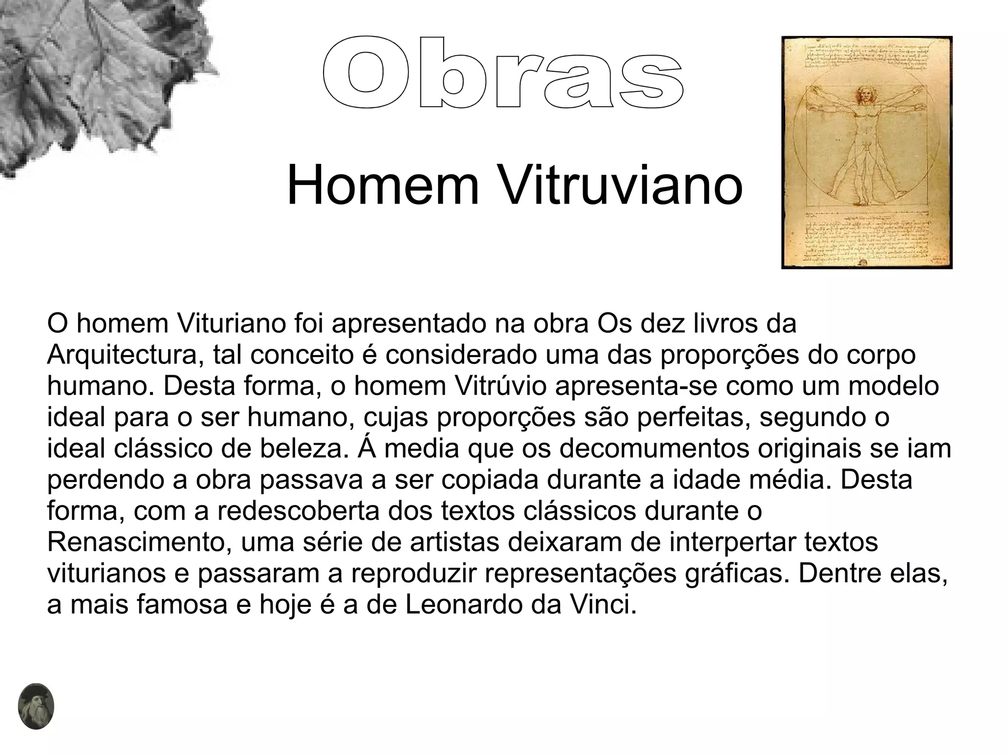 Homem Vitruviano O homem Vituriano foi apresentado na obra Os dez livros da Arquitectura, tal conceito é considerado uma das proporções do corpo humano. Desta forma, o homem Vitrúvio apresenta-se como um modelo ideal para o ser humano, cujas proporções são perfeitas, segundo o ideal clássico de beleza. Á media que os decomumentos originais se iam perdendo a obra passava a ser copiada durante a idade média. Desta forma, com a redescoberta dos textos clássicos durante o Renascimento, uma série de artistas deixaram de interpertar textos viturianos e passaram a reproduzir representações gráficas. Dentre elas, a mais famosa e hoje é a de Leonardo da Vinci. Obras 