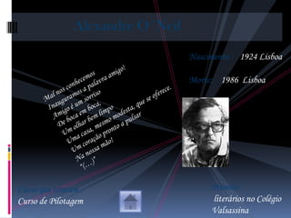 Alexandre O´Neil

                                   Nascimento : 1924 Lisboa

                                   Morte: 1986 Lisboa




Curso que tiraram :                     Prémios :
Curso de Pilotagem                      literários no Colégio
                                        Valsassina
 