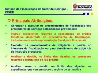 Divisão de Fiscalização do Setor de Serviços - DISER Principais Atribuições: Gerenciar e executar os procedimentos de fiscalização dos prestadores de serviços selecionados previamente  Instruir expedientes relativos a constituição de crédito tributário, decorrente do procedimento de fiscalização, inclusive no caso de representação fiscal para fins penais Executar os procedimentos de diligência e perícia no interesse da fiscalização ou para atendimento de exigência de instrução processual Analisar e decidir, no limite das alçadas, os processos relativos a restituição do ISS próprio Analisar, rever e decidir, no limite das alçadas, os expedientes que versem sobre o regime de estimativa 
