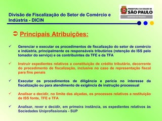 Divisão de Fiscalização do Setor de Comércio e Indústria - DICIN Principais Atribuições: Gerenciar e executar os procedimentos de fiscalização do setor de comércio e indústria, principalmente os responsáveis tributários (retenção do ISS pelo tomador do serviço) e os contribuintes da TFE e da TFA Instruir expedientes relativos a constituição de crédito tributário, decorrente do procedimento de fiscalização, inclusive no caso de representação fiscal para fins penais Executar os procedimentos de diligência e perícia no interesse da fiscalização ou para atendimento de exigência de instrução processual Analisar e decidir, no limite das alçadas, os processos relativos a restituição de ISS fonte, TFE e TFA Analisar, rever e decidir, em primeira instância, os expedientes relativos às Sociedades Uniprofissionais - SUP 