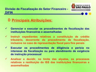 Divisão de Fiscalização do Setor Financeiro - DIFIN Principais Atribuições: Gerenciar e executar os procedimentos de fiscalização das instituições financeiras e assemelhadas Instruir expedientes relativos a constituição de crédito tributário, decorrente do procedimento de fiscalização, inclusive no caso de representação fiscal para fins penais Executar os procedimentos de diligência e perícia no interesse da fiscalização ou para atendimento de exigência de instrução processual Analisar e decidir, no limite das alçadas, os processos relativos a restituição do ISS das instituições financeiras e assemelhadas 