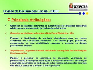 Divisão de Declarações Fiscais - DIDEF Principais Atribuições: Gerenciar as atividades referentes ao cumprimento de obrigações acessórias relativas ao encaminhamento de declarações eletrônicas Gerenciar  as atividades referentes à Nota Fiscal Eletrônica - NFe Proceder à identificação de eventuais divergências entre os valores constantes nas declarações eletrônicas e os valores pagos, parcelados, compensados ou com exigibilidade suspensa, e executar as demais providências cabíveis Supervisionar, organizar e manter atualizados os arquivos das informações fiscais recebidas Planejar e gerenciar as operações de orientação, verificação de preenchimento e entrega de declarações e atividades inerentes à fiscalização e apuração dos índices de participação e dos repasses das receitas oriundas dos tributos estaduais e federais à Municipalidade 