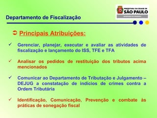 Principais Atribuições: Gerenciar, planejar, executar e avaliar as atividades de fiscalização e lançamento do ISS, TFE e TFA Analisar os pedidos de restituição dos tributos acima mencionados Comunicar ao Departamento de Tributação e Julgamento – DEJUG a constatação de indícios de crimes contra a Ordem Tributária Identificação, Comunicação, Prevenção e combate às práticas de sonegação fiscal Departamento de Fiscalização 