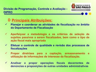 Principais Atribuições: Planejar e coordenar as atividades de fiscalização no âmbito do Departamento de Fiscalização Aperfeiçoar a metodologia e os critérios de seleção de sujeitos passivos a serem fiscalizados, bem como o tipo de ação fiscal mais apropriada Efetuar o controle de qualidade e revisão dos processos de fiscalizações Propor diretrizes para a captação, armazenamento e utilização de informações de interesse da fiscalização . Analisar e propor operações fiscais decorrentes de denúncias e proposições de outras unidades administrativas Divisão de Programação, Controle e Avaliação - DIPRO 