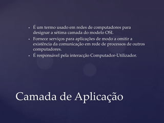    É um termo usado em redes de computadores para
      designar a sétima camada do modelo OSI.
     Fornece serviços para aplicações de modo a omitir a
      existência da comunicação em rede de processos de outros
      computadores.
     É responsável pela interacção Computador-Utilizador.




Camada de Aplicação
 