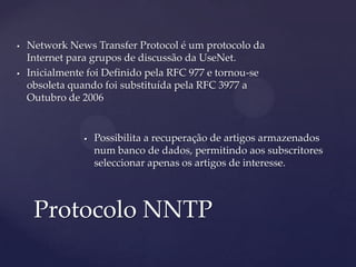    Network News Transfer Protocol é um protocolo da
    Internet para grupos de discussão da UseNet.
   Inicialmente foi Definido pela RFC 977 e tornou-se
    obsoleta quando foi substituída pela RFC 3977 a
    Outubro de 2006


                   Possibilita a recuperação de artigos armazenados
                    num banco de dados, permitindo aos subscritores
                    seleccionar apenas os artigos de interesse.



     Protocolo NNTP
 