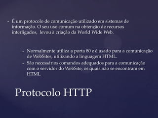    É um protocolo de comunicação utilizado em sistemas de
    informação. O seu uso comum na obtenção de recursos
    interligados, levou à criação da World Wide Web.



           Normalmente utiliza a porta 80 e é usado para a comunicação
            de WebSites, utilizando a linguagem HTML.
           São necessários comandos adequados para a comunicação
            com o servidor do WebSite, os quais não se encontram em
            HTML



     Protocolo HTTP
 