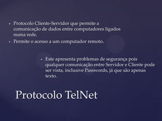    Protocolo Cliente-Servidor que permite a
    comunicação de dados entre computadores ligados
    numa rede.
   Permite o acesso a um computador remoto.


                   Este apresenta problemas de segurança pois
                    qualquer comunicação entre Servidor e Cliente pode
                    ser vista, inclusive Passwords, já que são apenas
                    texto.



    Protocolo TelNet
 