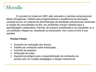 Moodle O conceito foi criado em 2001 pelo educador e cientista computacional Martin Dougiamas. Voltado para programadores e acadêmicos da educação, constitui-se em um sistema de administração de atividades educacionais destinado à criação de comunidades on-line, em ambientes virtuais voltados para a aprendizagem colaborativa. Permite, de maneira simplificada a um estudante ou a um professor integrar-se, estudando ou lecionando, num curso on-line à sua escolha.  Pontos Fortes: Aumento da motivação dos alunos;  Partilha de conteúdos entre instituições;  Controlo de acessos; Atribuição de notas.  Suporte tecnológico para a disponibilização de conteúdos de acordo com um modelo pedagógico e design institucional;  