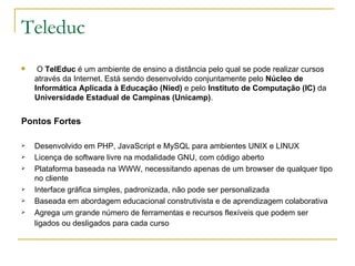 Teleduc   O  TelEduc  é um ambiente de ensino a distância pelo qual se pode realizar cursos através da Internet. Está sendo desenvolvido conjuntamente pelo  Núcleo de Informática Aplicada à Educação (Nied)  e pelo  Instituto de Computação (IC)  da  Universidade Estadual de Campinas (Unicamp) .  Pontos Fortes Desenvolvido em PHP, JavaScript e MySQL para ambientes UNIX e LINUX Licença de software livre na modalidade GNU, com código aberto  Plataforma baseada na WWW, necessitando apenas de um browser de qualquer tipo no cliente  Interface gráfica simples, padronizada, não pode ser personalizada Baseada em abordagem educacional construtivista e de aprendizagem colaborativa  Agrega um grande número de ferramentas e recursos flexíveis que podem ser ligados ou desligados para cada curso   