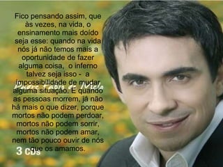Fico pensando assim, que às vezes, na vida, o ensinamento mais doído seja esse: quando na vida nós já não temos mais a oportunidade de fazer alguma coisa,  o inferno talvez seja isso -  a impossibilidade de mudar alguma situação. E quando as pessoas morrem, já não há mais o que dizer, porque mortos não podem perdoar, mortos não podem sorrir, mortos não podem amar, nem tão pouco ouvir de nós que os amamos. 