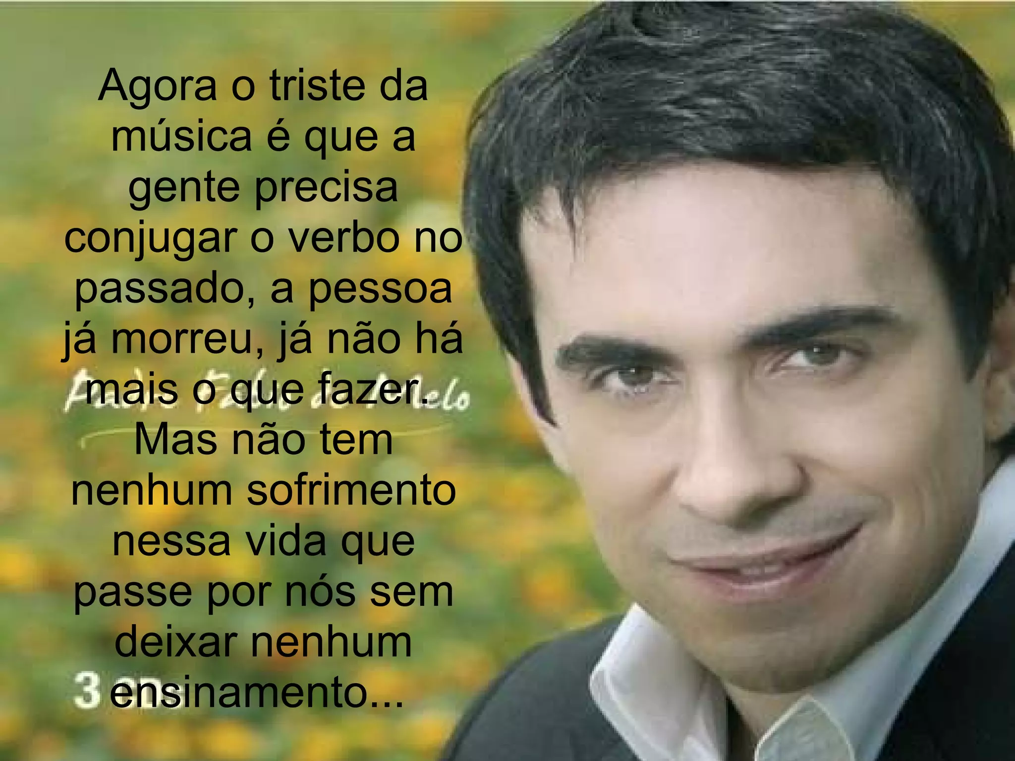 Agora o triste da música é que a gente precisa conjugar o verbo no passado, a pessoa já morreu, já não há mais o que fazer.  Mas não tem nenhum sofrimento nessa vida que passe por nós sem deixar nenhum ensinamento...  