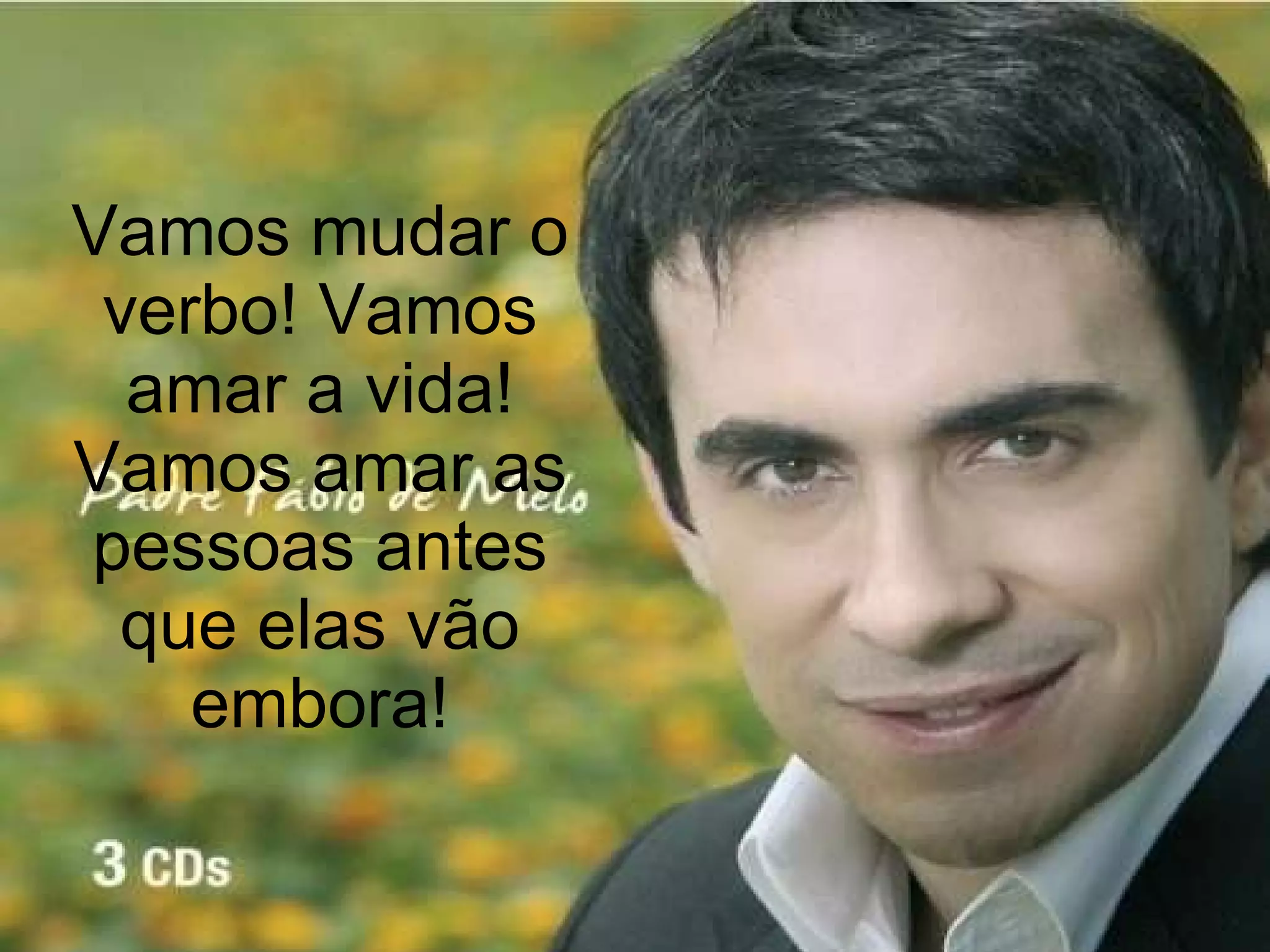 Vamos mudar o verbo! Vamos amar a vida! Vamos amar as pessoas antes que elas vão embora! 
