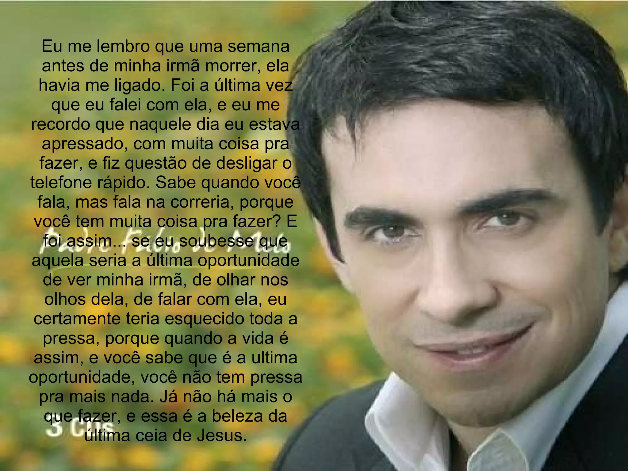 Eu me lembro que uma semana antes de minha irmã morrer, ela havia me ligado. Foi a última vez que eu falei com ela, e eu me recordo que naquele dia eu estava apressado, com muita coisa pra fazer, e fiz questão de desligar o telefone rápido. Sabe quando você fala, mas fala na correria, porque você tem muita coisa pra fazer? E foi assim... se eu soubesse que aquela seria a última oportunidade de ver minha irmã, de olhar nos olhos dela, de falar com ela, eu certamente teria esquecido toda a pressa, porque quando a vida é assim, e você sabe que é a ultima oportunidade, você não tem pressa pra mais nada. Já não há mais o que fazer, e essa é a beleza da última ceia de Jesus. 