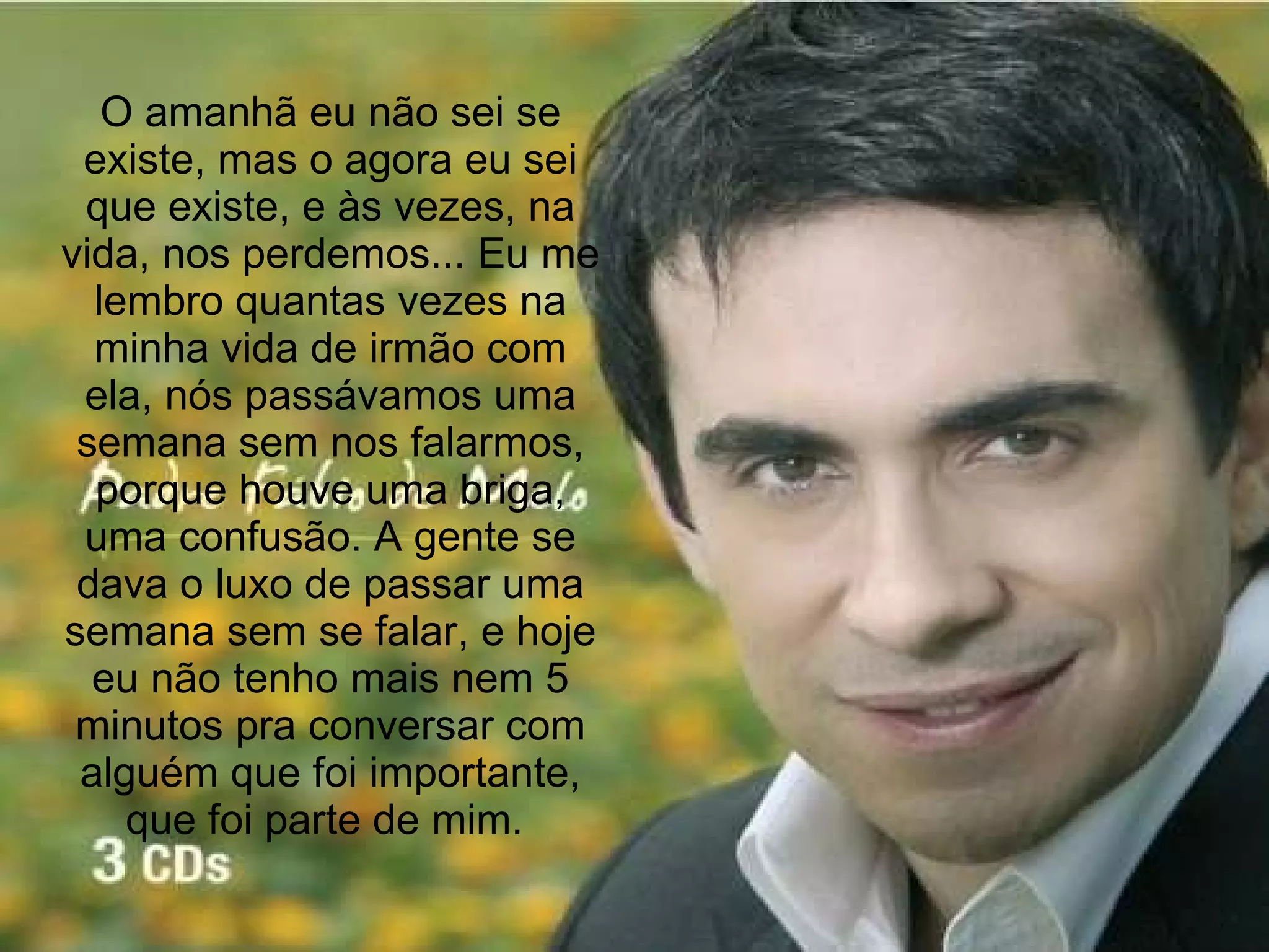 O amanhã eu não sei se existe, mas o agora eu sei que existe, e às vezes, na vida, nos perdemos... Eu me lembro quantas vezes na minha vida de irmão com ela, nós passávamos uma semana sem nos falarmos, porque houve uma briga, uma confusão. A gente se dava o luxo de passar uma semana sem se falar, e hoje eu não tenho mais nem 5 minutos pra conversar com alguém que foi importante, que foi parte de mim.  