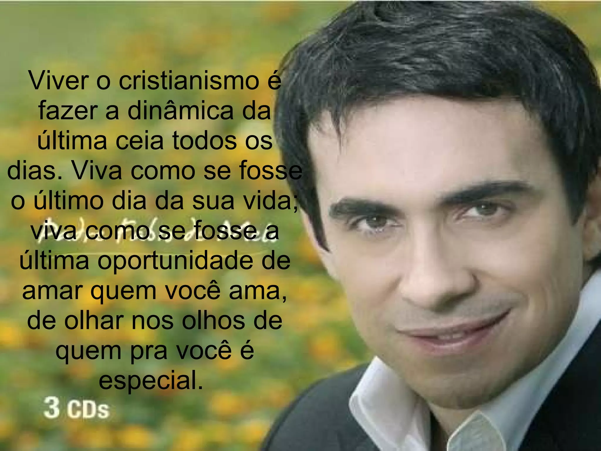 Viver o cristianismo é fazer a dinâmica da última ceia todos os dias. Viva como se fosse o último dia da sua vida; viva como se fosse a última oportunidade de amar quem você ama, de olhar nos olhos de quem pra você é especial.  
