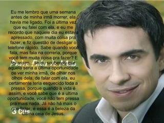 Eu me lembro que uma semana antes de minha irmã morrer, ela havia me ligado. Foi a última vez que eu falei com ela, e eu me recordo que naquele dia eu estava apressado, com muita coisa pra fazer, e fiz questão de desligar o telefone rápido. Sabe quando você fala, mas fala na correria, porque você tem muita coisa pra fazer? E foi assim... se eu soubesse que aquela seria a última oportunidade de ver minha irmã, de olhar nos olhos dela, de falar com ela, eu certamente teria esquecido toda a pressa, porque quando a vida é assim, e você sabe que é a ultima oportunidade, você não tem pressa pra mais nada. Já não há mais o que fazer, e essa é a beleza da última ceia de Jesus. 