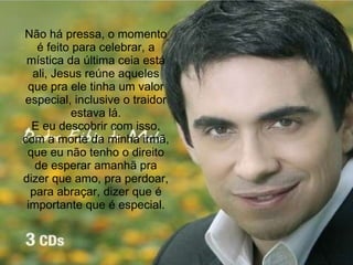 Não há pressa, o momento é feito para celebrar, a mística da última ceia está ali, Jesus reúne aqueles que pra ele tinha um valor especial, inclusive o traidor estava lá. E eu descobrir com isso, com a morte da minha irmã, que eu não tenho o direito de esperar amanhã pra dizer que amo, pra perdoar, para abraçar, dizer que é importante que é especial. 