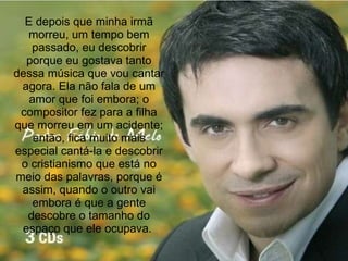 E depois que minha irmã morreu, um tempo bem passado, eu descobrir porque eu gostava tanto dessa música que vou cantar agora. Ela não fala de um amor que foi embora; o compositor fez para a filha que morreu em um acidente; então, fica muito mais especial cantá-la e descobrir o cristianismo que está no meio das palavras, porque é assim, quando o outro vai embora é que a gente descobre o tamanho do espaço que ele ocupava.  