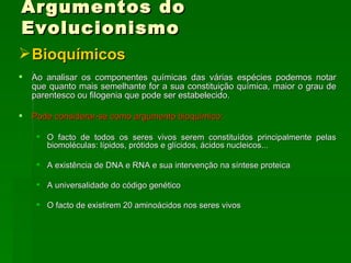 Argumentos do Evolucionismo Bioquímicos Ao analisar os componentes químicas das várias espécies podemos notar que quanto mais semelhante for a sua constituição química, maior o grau de parentesco ou filogenia que pode ser estabelecido.  Pode considerar-se como argumento bioquímico:   O facto de todos os seres vivos serem constituídos principalmente pelas biomoléculas: lípidos, prótidos e glícidos, ácidos nucleicos...  A existência de DNA e RNA e sua intervenção na síntese proteica  A universalidade do código genético O facto de existirem 20 aminoácidos nos seres vivos  