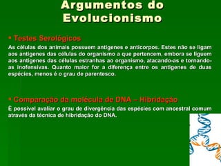 Argumentos do Evolucionismo Testes Serológicos As células dos animais possuem antigenes e anticorpos. Estes não se ligam aos antigenes das células do organismo a que pertencem, embora se liguem aos antigenes das células estranhas ao organismo, atacando-as e tornando-as inofensivas. Quanto maior for a diferença entre os antigenes de duas espécies, menos é o grau de parentesco. Comparação da molécula de DNA – Hibridação È possível avaliar o grau de divergência das espécies com ancestral comum através da técnica de hibridação do DNA. 