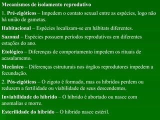 Mecanismos de isolamento reprodutivo   1.  Pré-zigóticos  – Impedem o contato sexual entre as espécies, logo não há união de gametas.  Habitacional  – Espécies localizam-se em hábitats diferentes.  Sazonal  – Espécies possuem períodos reprodutivos em diferentes estações do ano.  Etológico  – Diferenças de comportamento impedem os rituais de acasalamento.  Mecânico  – Diferenças estruturais nos órgãos reprodutores impedem a fecundação.  2.  Pós-zigóticos  – O zigoto é formado, mas os híbridos perdem ou reduzem a fertilidade ou viabilidade de seus descendentes.  Inviabilidade do híbrido  – O híbrido é abortado ou nasce com anomalias e morre.  Esterilidade do híbrido  – O híbrido nasce estéril.  