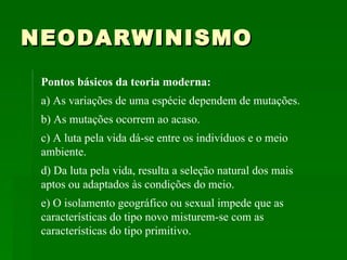 NEODARWINISMO Pontos básicos da teoria moderna:   a) As variações de uma espécie dependem de mutações.  b) As mutações ocorrem ao acaso.  c) A luta pela vida dá-se entre os indivíduos e o meio ambiente.  d) Da luta pela vida, resulta a seleção natural dos mais aptos ou adaptados às condições do meio.  e) O isolamento geográfico ou sexual impede que as características do tipo novo misturem-se com as características do tipo primitivo.  