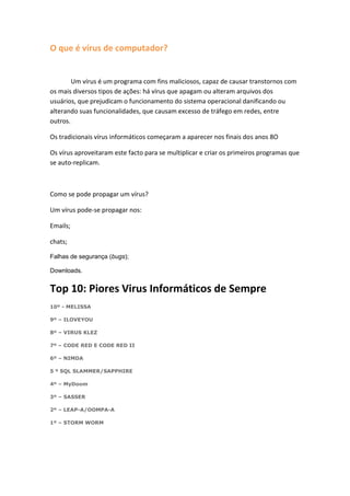 O que é vírus de computador?


        Um vírus é um programa com fins maliciosos, capaz de causar transtornos com
os mais diversos tipos de ações: há vírus que apagam ou alteram arquivos dos
usuários, que prejudicam o funcionamento do sistema operacional danificando ou
alterando suas funcionalidades, que causam excesso de tráfego em redes, entre
outros.

Os tradicionais vírus informáticos começaram a aparecer nos finais dos anos 8O

Os vírus aproveitaram este facto para se multiplicar e criar os primeiros programas que
se auto-replicam.



Como se pode propagar um vírus?

Um vírus pode-se propagar nos:

Emails;

chats;

Falhas de segurança (bugs);

Downloads.


Top 10: Piores Virus Informáticos de Sempre
10º - MELISSA

9º – ILOVEYOU

8º – VIRUS KLEZ

7º – CODE RED E CODE RED II

6º – NIMDA

5 º SQL SLAMMER/SAPPHIRE

4º – MyDoom

3º – SASSER

2º – LEAP-A/OOMPA-A

1º – STORM WORM
 