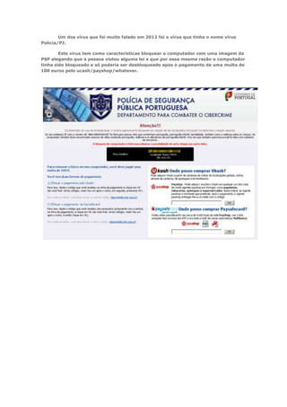 Um dos vírus que foi muito falado em 2012 foi o vírus que tinha o nome vírus
Policia/PJ.

        Este vírus tem como características bloquear o computador com uma imagem da
PSP alegando que a pessoa violou alguma lei e que por essa mesma razão o computador
tinha sido bloqueado e só poderia ser desbloqueado apos o pagamento de uma multa de
100 euros pelo ucash/payshop/whatever.
 