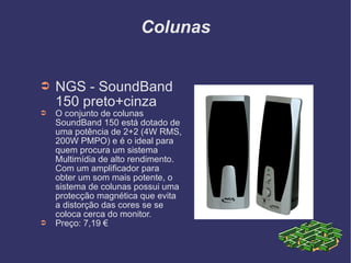 Colunas NGS - SoundBand 150 preto+cinza O conjunto de colunas SoundBand 150 está dotado de uma potência de 2+2 (4W RMS, 200W PMPO) e é o ideal para quem procura um sistema Multimídia de alto rendimento. Com um amplificador para obter um som mais potente, o sistema de colunas possui uma protecção magnética que evita a distorção das cores se se coloca cerca do monitor. Preço: 7,19 € 