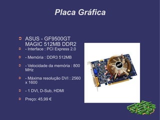 Placa Gráfica ASUS - GF9500GT MAGIC 512MB DDR2 - Interface : PCI Express 2.0 - Memória : DDR3 512MB - Velocidade da memória : 800 MHz  - Máxima resolução DVI : 2560 x 1600 - 1 DVI, D-Sub, HDMI Preço: 45,99 € 