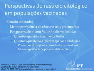 Perspectivas do rastreio citológico
    em populações vacinadas
      Cenário esperado:
       Menor prevalência de câncer e seus precursores
       Perspectiva de menor Valor Preditivo Positivo
            Questões quantitativas: menos lesões
            Questões qualitativas (afetam apenas a citologia)
                    Possível receio de perder casos dentre os duvidosos
                    Menor experiência de pequenos laboratórios




Franco EL, Cuzick J, 2008. Cervical cancer screening following
prophylactic human papillomavirus vaccination.
Bosch FX, 2008. HPV and cervical cancer: screening or vaccination?
 