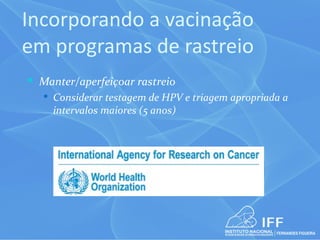 Incorporando a vacinação
em programas de rastreio
 Manter/aperfeiçoar rastreio
   Considerar testagem de HPV e triagem apropriada a
    intervalos maiores (5 anos)
 