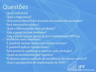 Questões
   Qual a eficácia?
   Qual a segurança?
   Que outros benefícios teremos em mulheres vacinadas?
   Será necessário reforço?
   Qual a diferença dos dois produtos?
   Vale a pena vacinar meninos?
   Vale a pena vacinar quem já teve contato com HPV ou
    mulheres mais maduras?
   É possível vacinar junto com outras vacinas?
   É possível aplicar menos doses?
   Será possível continuar a rastrear com citologia?
   Quais as recomendações vigentes?
   Podemos esperar redução da incidência do câncer cervical?
   Qual a perspectiva de implantação no SUS?
 