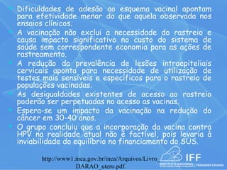  Dificuldades de adesão ao esquema vacinal apontam
    para efetividade menor do que aquela observada nos
    ensaios clínicos.
   A vacinação não exclui a necessidade do rastreio e
    causa impacto significativo no custo do sistema de
    saúde sem correspondente economia para as ações de
    rastreamento.
   A redução da prevalência de lesões intraepiteliais
    cervicais aponta para necessidade de utilização de
    testes mais sensíveis e específicos para o rastreio de
    populações vacinadas.
   As desigualdades existentes de acesso ao rastreio
    poderão ser perpetuadas no acesso as vacinas.
   Espera-se um impacto da vacinação na redução do
    câncer em 30-40 anos.
   O grupo concluiu que a incorporação da vacina contra
    HPV na realidade atual não é factível, pois levaria à
    inviabilidade do equilíbrio no financiamento do SUS.

          http://www1.inca.gov.br/inca/Arquivos/Livro_
                      DARAO_utero.pdf.
 