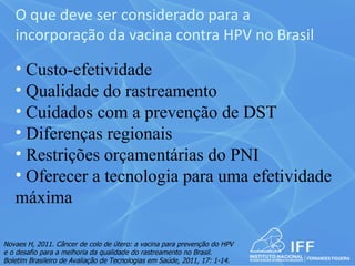 O que deve ser considerado para a
   incorporação da vacina contra HPV no Brasil

   • Custo-efetividade
   • Qualidade do rastreamento
   • Cuidados com a prevenção de DST
   • Diferenças regionais
   • Restrições orçamentárias do PNI
   • Oferecer a tecnologia para uma efetividade
   máxima

Novaes H, 2011. Câncer de colo de útero: a vacina para prevenção do HPV
e o desafio para a melhoria da qualidade do rastreamento no Brasil.
Boletim Brasileiro de Avaliação de Tecnologias em Saúde, 2011, 17: 1-14.
 