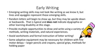 Early Writing
• Emerging writing skills may not look like writing as we know it, but
lines and squiggles represent those emerging skills.
• Random letters will begin to show up, but they may be upside down
or backwards. That is typical and does not indicate dysgraphia or
other learning disability at this stage.
• Provide multiple opportunities to draw and write using a variety of
methods, writing materials, and natural experiences.
• Avoid worksheets and formal instruction of letter writing!
• Some adaptive equipment may be necessary for children with fine
motor delays – larger pencils and crayons, special grips, methods for
holding paper
 