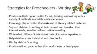 Strategies for Preschoolers - Writing
• Provide multiple opportunities for art, drawing, and writing with a
variety of methods, materials, and experiences.
• Encourage play activities that make use of literacy related materials
• Support children in writing at their request and based on their
interest levels; avoid formal instruction in writing
• Write what children dictate about their pictures or experiences
• Help children make individual and class books
• Display children’s writing
• Provide unlined paper rather than worksheets or lined paper
 