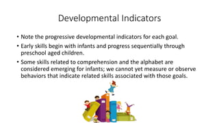 Developmental Indicators
• Note the progressive developmental indicators for each goal.
• Early skills begin with infants and progress sequentially through
preschool aged children.
• Some skills related to comprehension and the alphabet are
considered emerging for infants; we cannot yet measure or observe
behaviors that indicate related skills associated with those goals.
 